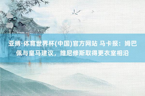 亚搏·体育世界杯(中国)官方网站 马卡报：姆巴佩与皇马建议，维尼修斯取得更衣室相沿