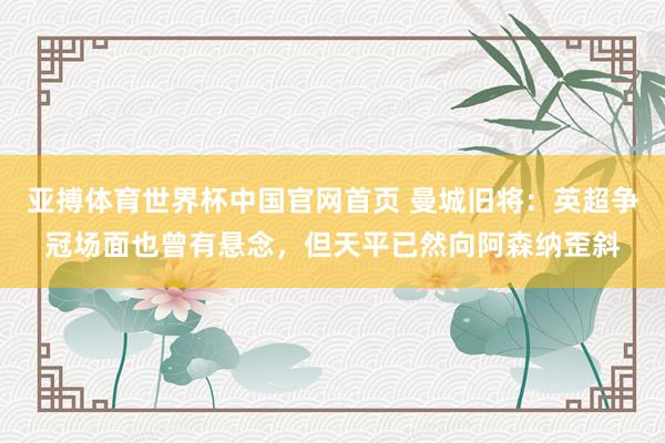 亚搏体育世界杯中国官网首页 曼城旧将：英超争冠场面也曾有悬念，但天平已然向阿森纳歪斜