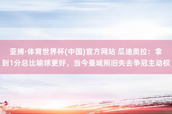 亚搏·体育世界杯(中国)官方网站 瓜迪奥拉：拿到1分总比输球更好，当今曼城照旧失去争冠主动权