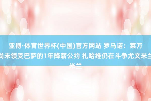 亚搏·体育世界杯(中国)官方网站 罗马诺：莱万尚未领受巴萨的1年降薪公约 扎哈维仍在斗争尤文米兰
