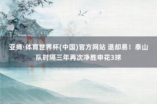 亚搏·体育世界杯(中国)官方网站 退却易！泰山队时隔三年再次净胜申花3球