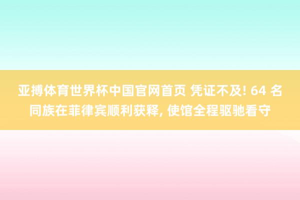 亚搏体育世界杯中国官网首页 凭证不及! 64 名同族在菲律宾顺利获释, 使馆全程驱驰看守