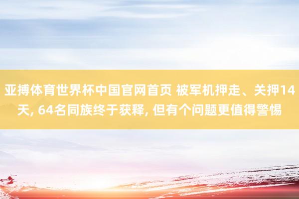 亚搏体育世界杯中国官网首页 被军机押走、关押14天, 64名同族终于获释, 但有个问题更值得警惕