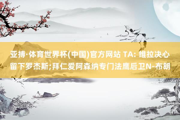 亚搏·体育世界杯(中国)官方网站 TA: 维拉决心留下罗杰斯;拜仁爱阿森纳专门法鹰后卫N-布朗