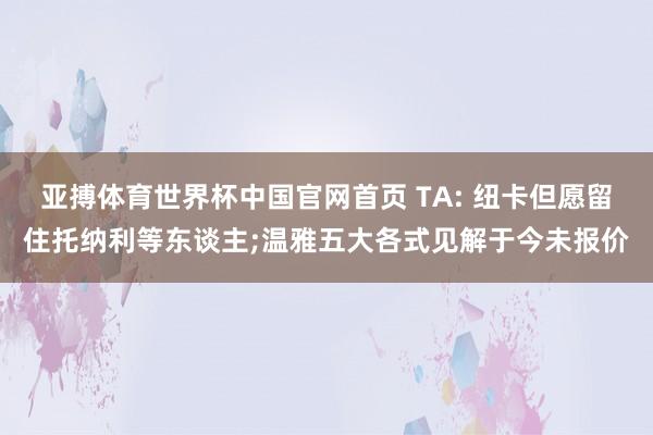 亚搏体育世界杯中国官网首页 TA: 纽卡但愿留住托纳利等东谈主;温雅五大各式见解于今未报价