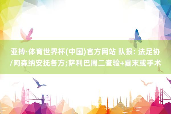 亚搏·体育世界杯(中国)官方网站 队报: 法足协/阿森纳安抚各方;萨利巴周二查验+夏末或手术