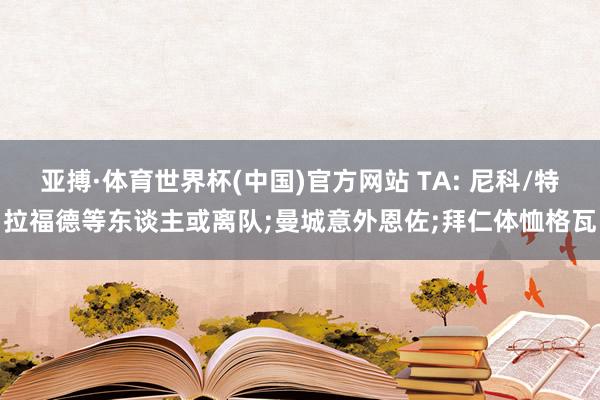 亚搏·体育世界杯(中国)官方网站 TA: 尼科/特拉福德等东谈主或离队;曼城意外恩佐;拜仁体恤格瓦