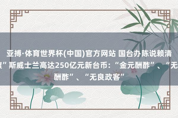 亚搏·体育世界杯(中国)官方网站 国台办陈说赖清德“偷渡”斯威士兰高达250亿元新台币: “金元酬酢”、“无良政客”