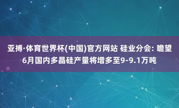 亚搏·体育世界杯(中国)官方网站 硅业分会: 瞻望6月国内多晶硅产量将增多至9-9.1万吨