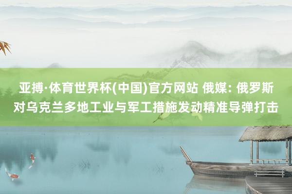 亚搏·体育世界杯(中国)官方网站 俄媒: 俄罗斯对乌克兰多地工业与军工措施发动精准导弹打击