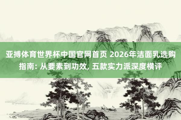 亚搏体育世界杯中国官网首页 2026年洁面乳选购指南: 从要素到功效, 五款实力派深度横评