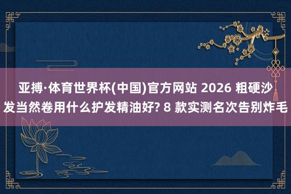 亚搏·体育世界杯(中国)官方网站 2026 粗硬沙发当然卷用什么护发精油好? 8 款实测名次告别炸毛