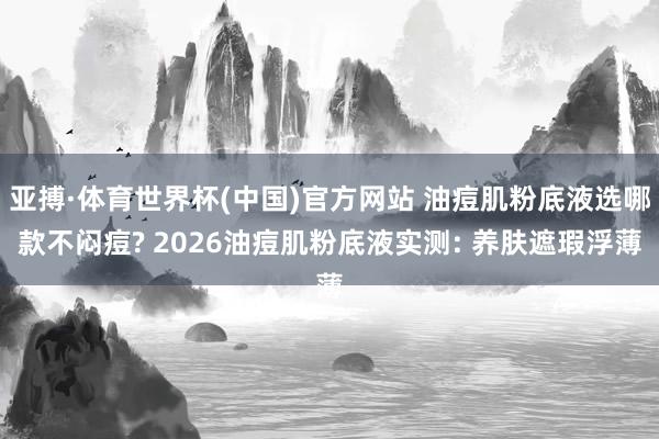 亚搏·体育世界杯(中国)官方网站 油痘肌粉底液选哪款不闷痘? 2026油痘肌粉底液实测: 养肤遮瑕浮薄