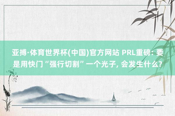 亚搏·体育世界杯(中国)官方网站 PRL重磅: 要是用快门“强行切割”一个光子, 会发生什么?