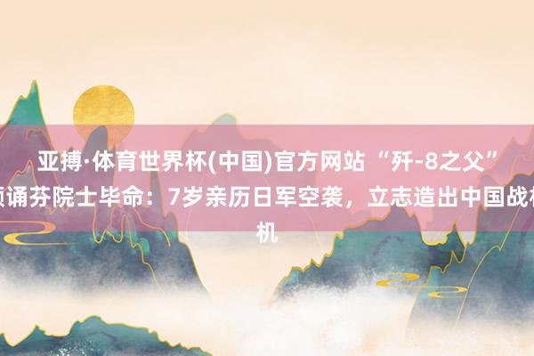 亚搏·体育世界杯(中国)官方网站 “歼-8之父”顾诵芬院士毕命：7岁亲历日军空袭，立志造出中国战机