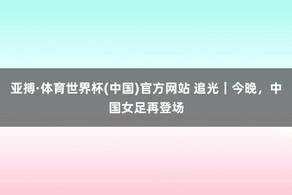 亚搏·体育世界杯(中国)官方网站 追光｜今晚，中国女足再登场
