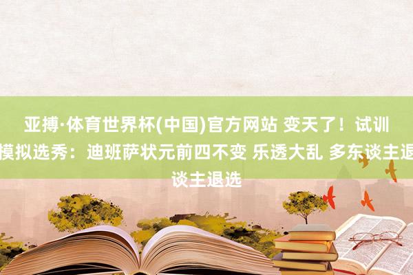 亚搏·体育世界杯(中国)官方网站 变天了！试训后模拟选秀：迪班萨状元前四不变 乐透大乱 多东谈主退选