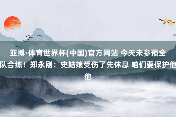 亚搏·体育世界杯(中国)官方网站 今天未参预全队合练！郑永刚：史姑娘受伤了先休息 咱们要保护他