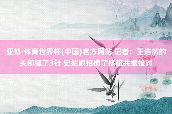 亚搏·体育世界杯(中国)官方网站 记者：王浩然的头部缝了3针 史姑娘招揽了核磁共振检讨