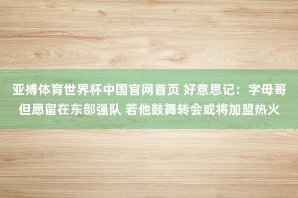 亚搏体育世界杯中国官网首页 好意思记：字母哥但愿留在东部强队 若他鼓舞转会或将加盟热火