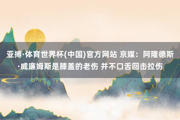 亚搏·体育世界杯(中国)官方网站 京媒：阿隆德斯·威廉姆斯是膝盖的老伤 并不口舌回击拉伤