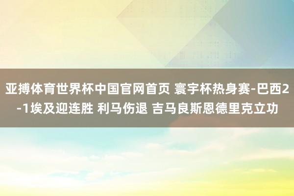 亚搏体育世界杯中国官网首页 寰宇杯热身赛-巴西2-1埃及迎连胜 利马伤退 吉马良斯恩德里克立功