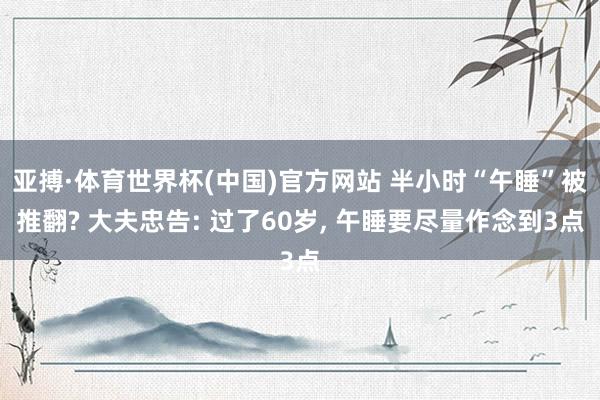 亚搏·体育世界杯(中国)官方网站 半小时“午睡”被推翻? 大夫忠告: 过了60岁， 午睡要尽量作念到3点