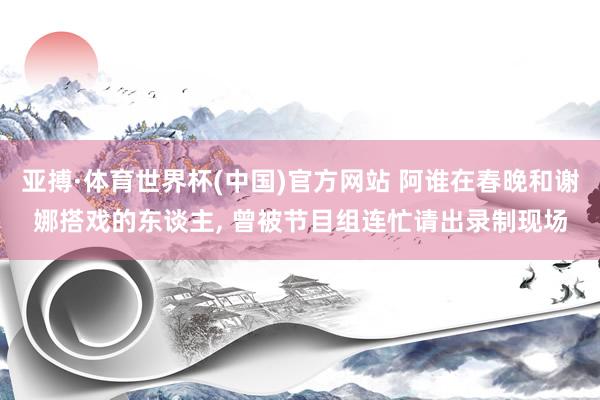 亚搏·体育世界杯(中国)官方网站 阿谁在春晚和谢娜搭戏的东谈主， 曾被节目组连忙请出录制现场