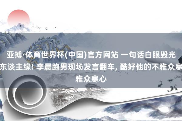 亚搏·体育世界杯(中国)官方网站 一句话白眼毁光路东谈主缘! 李晨跑男现场发言翻车， 酷好他的不雅众寒心