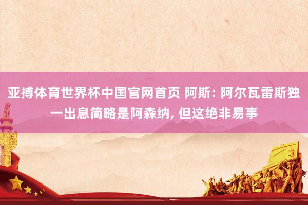 亚搏体育世界杯中国官网首页 阿斯: 阿尔瓦雷斯独一出息简略是阿森纳， 但这绝非易事