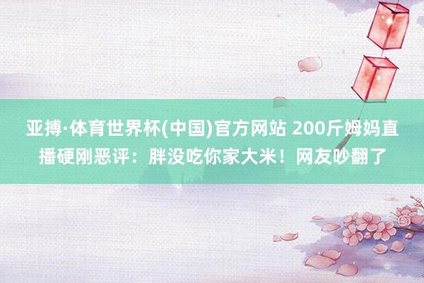 亚搏·体育世界杯(中国)官方网站 200斤姆妈直播硬刚恶评：胖没吃你家大米！网友吵翻了