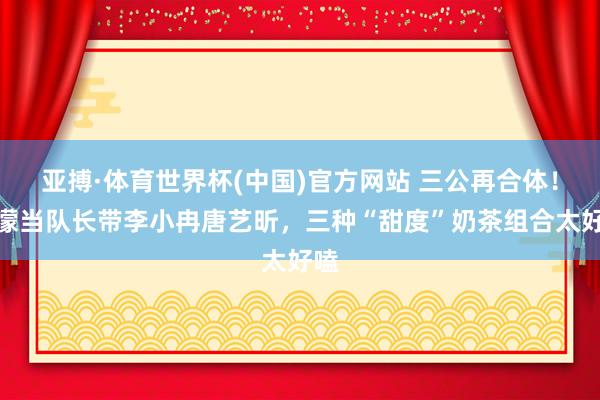 亚搏·体育世界杯(中国)官方网站 三公再合体！王濛当队长带李小冉唐艺昕，三种“甜度”奶茶组合太好嗑