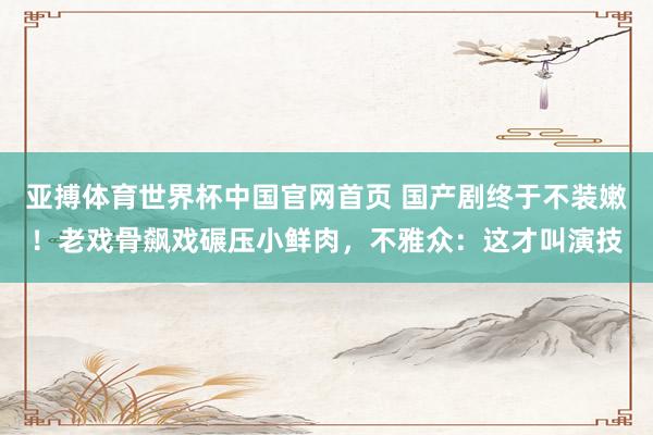 亚搏体育世界杯中国官网首页 国产剧终于不装嫩！老戏骨飙戏碾压小鲜肉，不雅众：这才叫演技