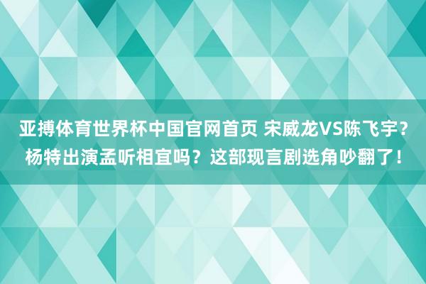 亚搏体育世界杯中国官网首页 宋威龙VS陈飞宇？杨特出演孟听相宜吗？这部现言剧选角吵翻了！