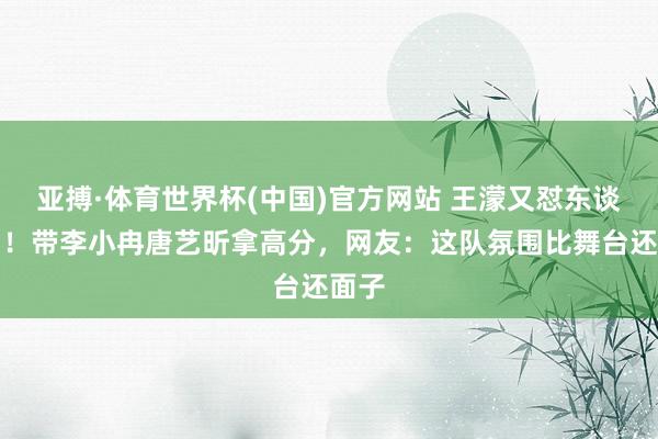 亚搏·体育世界杯(中国)官方网站 王濛又怼东谈主了！带李小冉唐艺昕拿高分，网友：这队氛围比舞台还面子