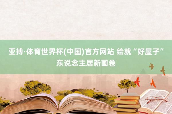 亚搏·体育世界杯(中国)官方网站 绘就“好屋子”东说念主居新画卷