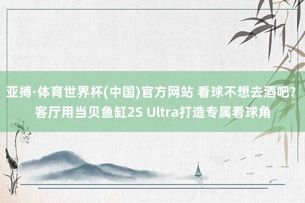 亚搏·体育世界杯(中国)官方网站 看球不想去酒吧? 客厅用当贝鱼缸2S Ultra打造专属看球角