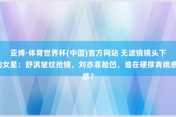 亚搏·体育世界杯(中国)官方网站 无滤镜镜头下的女星：舒淇皱纹抢镜，刘亦菲脸凹，谁在硬撑青娥感？