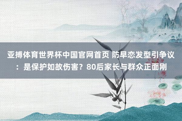 亚搏体育世界杯中国官网首页 防早恋发型引争议：是保护如故伤害？80后家长与群众正面刚