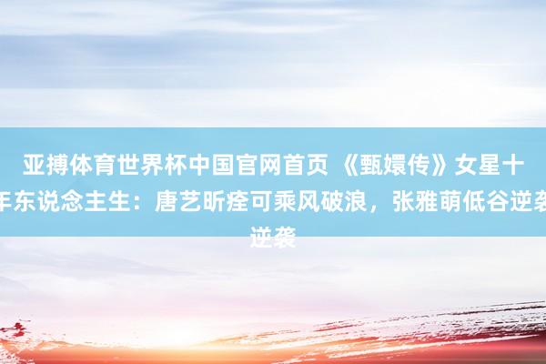 亚搏体育世界杯中国官网首页 《甄嬛传》女星十年东说念主生：唐艺昕痊可乘风破浪，张雅萌低谷逆袭