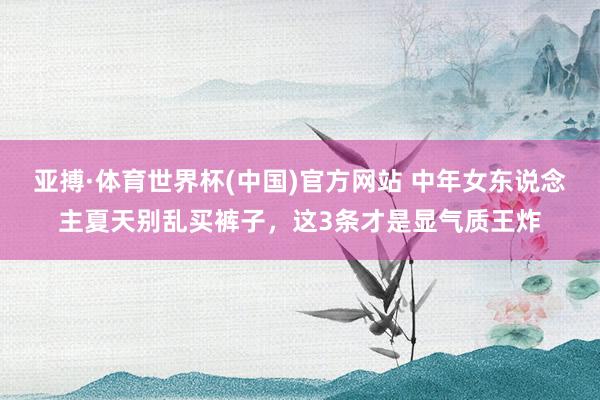 亚搏·体育世界杯(中国)官方网站 中年女东说念主夏天别乱买裤子，这3条才是显气质王炸