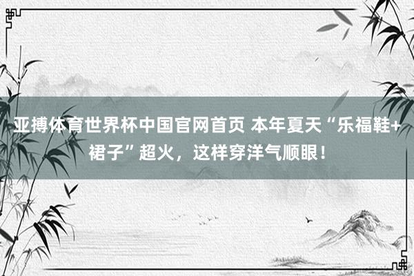 亚搏体育世界杯中国官网首页 本年夏天“乐福鞋+裙子”超火，这样穿洋气顺眼！