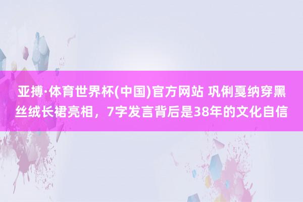 亚搏·体育世界杯(中国)官方网站 巩俐戛纳穿黑丝绒长裙亮相，7字发言背后是38年的文化自信
