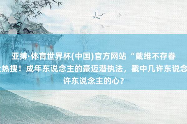 亚搏·体育世界杯(中国)官方网站 “戴维不存眷凯凯”上热搜!成年东说念主的豪迈潜执法,戳中几许东说念主的心?