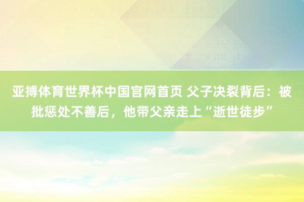 亚搏体育世界杯中国官网首页 父子决裂背后：被批惩处不善后，他带父亲走上“逝世徒步”