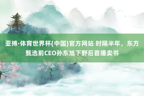 亚搏·体育世界杯(中国)官方网站 时隔半年，东方甄选前CEO孙东旭下野后首播卖书