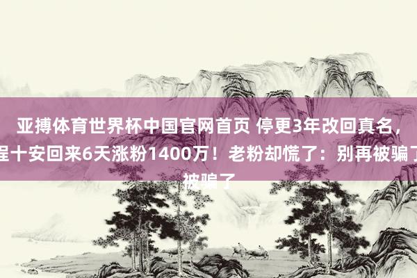 亚搏体育世界杯中国官网首页 停更3年改回真名，程十安回来6天涨粉1400万！老粉却慌了：别再被骗了