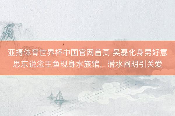 亚搏体育世界杯中国官网首页 吴磊化身男好意思东说念主鱼现身水族馆，潜水阐明引关爱