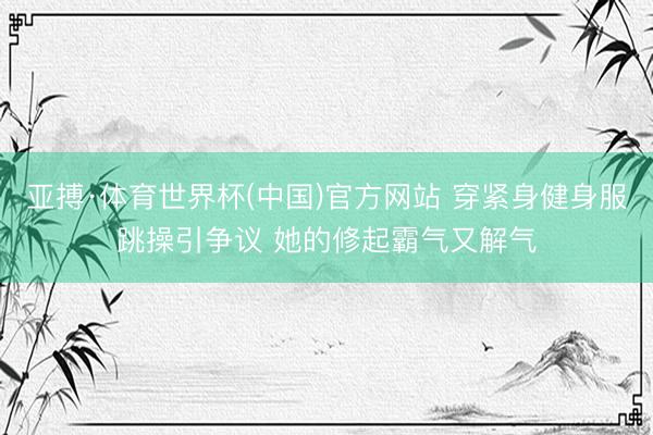 亚搏·体育世界杯(中国)官方网站 穿紧身健身服跳操引争议 她的修起霸气又解气