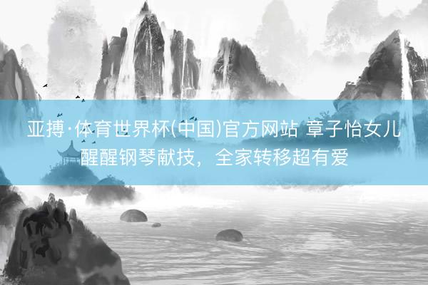 亚搏·体育世界杯(中国)官方网站 章子怡女儿醒醒钢琴献技，全家转移超有爱